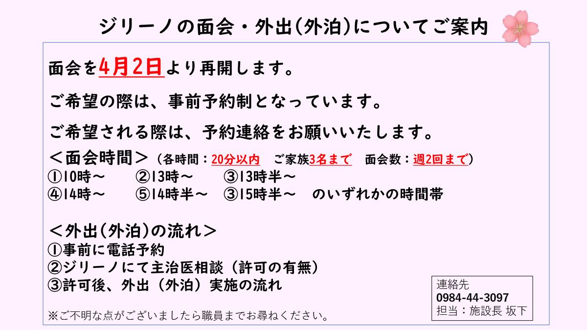 ジリーノの面会・外出(外泊)についてご案内面会を4月2日より再開します。ご希望の際は、事前予約制となっています。ご希望される際は、予約連絡をお願いいたします。＜面会時間＞（各時間：20分以内ご家族3名まで面会数：週2回まで）①10時～②13時～③13時半～④14時～⑤14時半～③15時半～のいずれかの時間帯＜外出(外泊)の流れ＞①事前に電話予約②ジリーノにて主治医相談（許可の有無）③許可後、外出（外泊）実施の流れ連絡先0984-44-3097担当：施設長 坂下※ご不明な点がございましたら職員までお尋ねください。